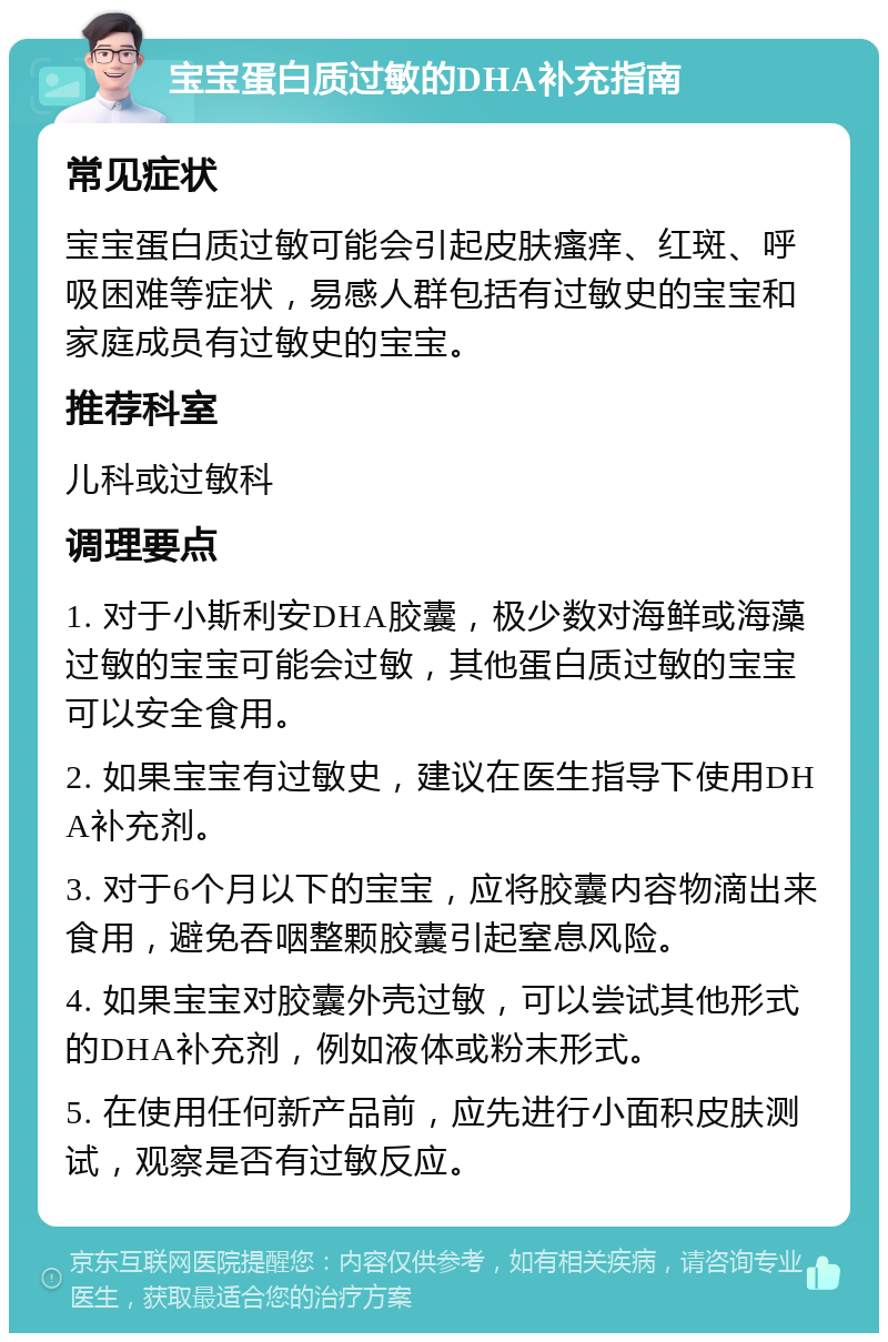 宝宝蛋白质过敏的DHA补充指南 常见症状 宝宝蛋白质过敏可能会引起皮肤瘙痒、红斑、呼吸困难等症状，易感人群包括有过敏史的宝宝和家庭成员有过敏史的宝宝。 推荐科室 儿科或过敏科 调理要点 1. 对于小斯利安DHA胶囊，极少数对海鲜或海藻过敏的宝宝可能会过敏，其他蛋白质过敏的宝宝可以安全食用。 2. 如果宝宝有过敏史，建议在医生指导下使用DHA补充剂。 3. 对于6个月以下的宝宝，应将胶囊内容物滴出来食用，避免吞咽整颗胶囊引起窒息风险。 4. 如果宝宝对胶囊外壳过敏，可以尝试其他形式的DHA补充剂，例如液体或粉末形式。 5. 在使用任何新产品前，应先进行小面积皮肤测试，观察是否有过敏反应。