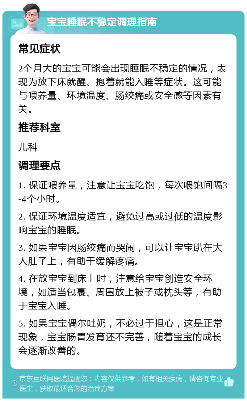 宝宝睡眠不稳定调理指南 常见症状 2个月大的宝宝可能会出现睡眠不稳定的情况，表现为放下床就醒、抱着就能入睡等症状。这可能与喂养量、环境温度、肠绞痛或安全感等因素有关。 推荐科室 儿科 调理要点 1. 保证喂养量，注意让宝宝吃饱，每次喂饱间隔3-4个小时。 2. 保证环境温度适宜，避免过高或过低的温度影响宝宝的睡眠。 3. 如果宝宝因肠绞痛而哭闹，可以让宝宝趴在大人肚子上，有助于缓解疼痛。 4. 在放宝宝到床上时，注意给宝宝创造安全环境，如适当包裹、周围放上被子或枕头等，有助于宝宝入睡。 5. 如果宝宝偶尔吐奶，不必过于担心，这是正常现象，宝宝肠胃发育还不完善，随着宝宝的成长会逐渐改善的。