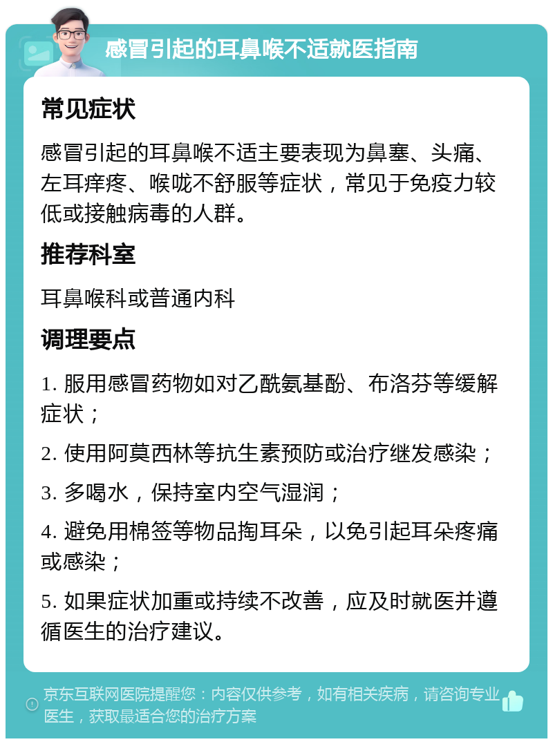 感冒引起的耳鼻喉不适就医指南 常见症状 感冒引起的耳鼻喉不适主要表现为鼻塞、头痛、左耳痒疼、喉咙不舒服等症状，常见于免疫力较低或接触病毒的人群。 推荐科室 耳鼻喉科或普通内科 调理要点 1. 服用感冒药物如对乙酰氨基酚、布洛芬等缓解症状； 2. 使用阿莫西林等抗生素预防或治疗继发感染； 3. 多喝水，保持室内空气湿润； 4. 避免用棉签等物品掏耳朵，以免引起耳朵疼痛或感染； 5. 如果症状加重或持续不改善，应及时就医并遵循医生的治疗建议。