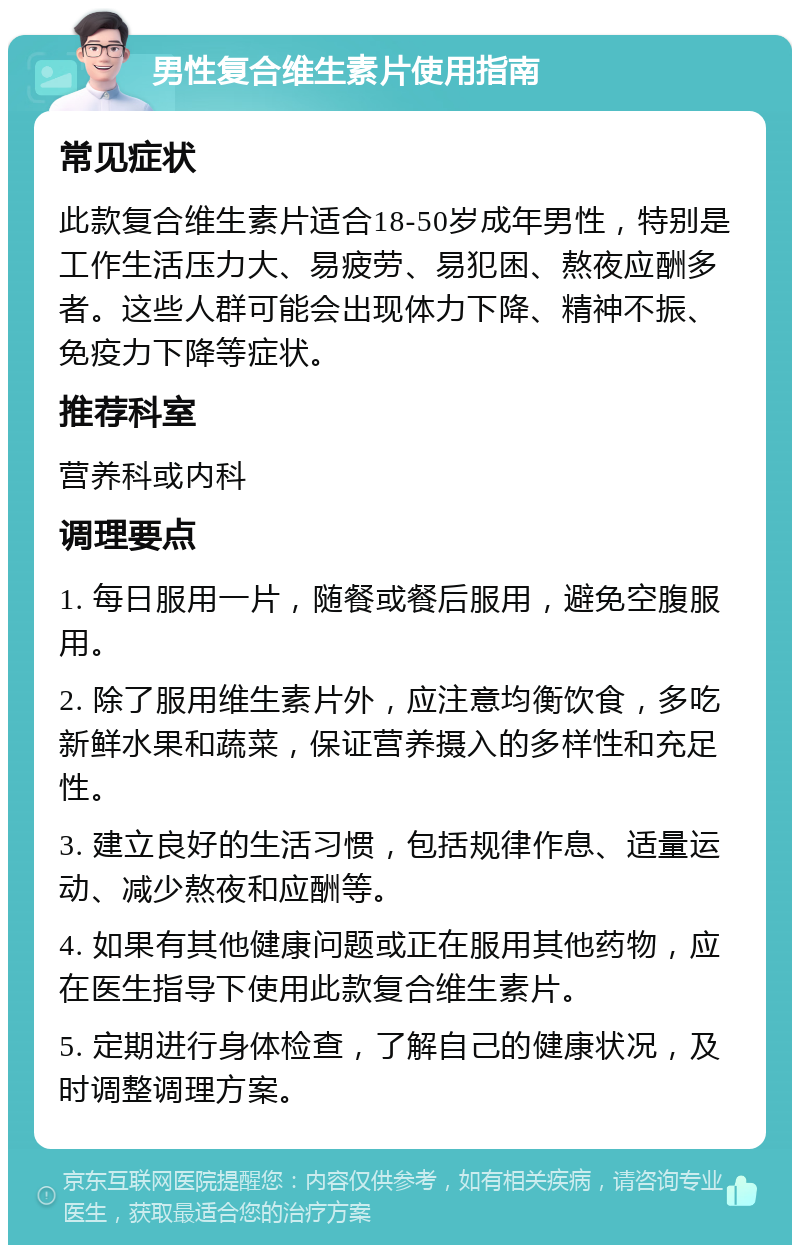 男性复合维生素片使用指南 常见症状 此款复合维生素片适合18-50岁成年男性，特别是工作生活压力大、易疲劳、易犯困、熬夜应酬多者。这些人群可能会出现体力下降、精神不振、免疫力下降等症状。 推荐科室 营养科或内科 调理要点 1. 每日服用一片，随餐或餐后服用，避免空腹服用。 2. 除了服用维生素片外，应注意均衡饮食，多吃新鲜水果和蔬菜，保证营养摄入的多样性和充足性。 3. 建立良好的生活习惯，包括规律作息、适量运动、减少熬夜和应酬等。 4. 如果有其他健康问题或正在服用其他药物，应在医生指导下使用此款复合维生素片。 5. 定期进行身体检查，了解自己的健康状况，及时调整调理方案。