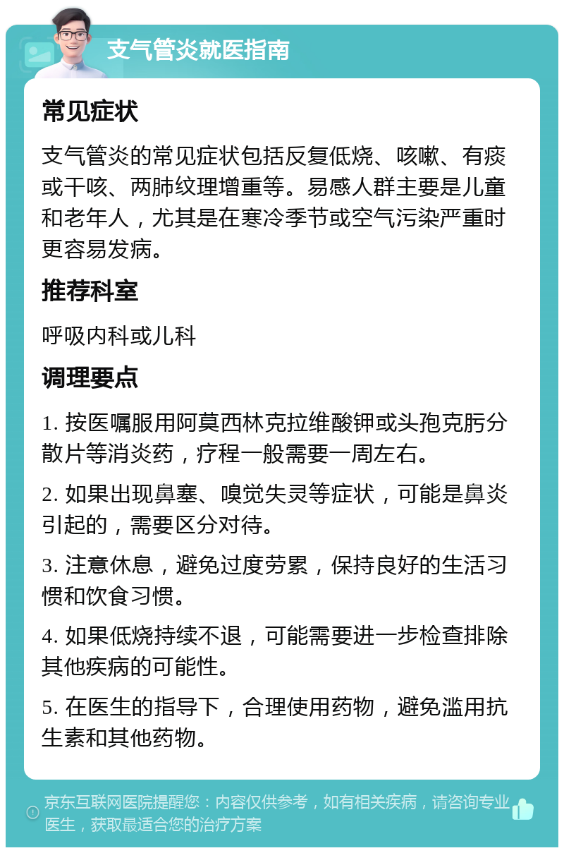 支气管炎就医指南 常见症状 支气管炎的常见症状包括反复低烧、咳嗽、有痰或干咳、两肺纹理增重等。易感人群主要是儿童和老年人，尤其是在寒冷季节或空气污染严重时更容易发病。 推荐科室 呼吸内科或儿科 调理要点 1. 按医嘱服用阿莫西林克拉维酸钾或头孢克肟分散片等消炎药，疗程一般需要一周左右。 2. 如果出现鼻塞、嗅觉失灵等症状，可能是鼻炎引起的，需要区分对待。 3. 注意休息，避免过度劳累，保持良好的生活习惯和饮食习惯。 4. 如果低烧持续不退，可能需要进一步检查排除其他疾病的可能性。 5. 在医生的指导下，合理使用药物，避免滥用抗生素和其他药物。