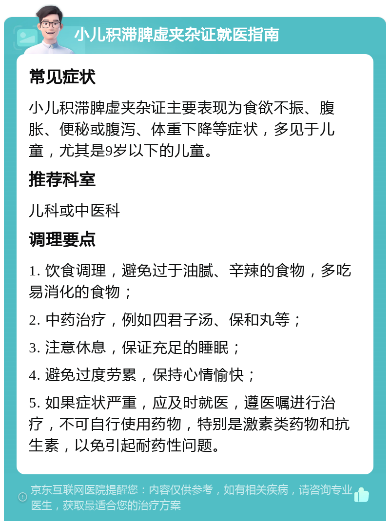 小儿积滞脾虚夹杂证就医指南 常见症状 小儿积滞脾虚夹杂证主要表现为食欲不振、腹胀、便秘或腹泻、体重下降等症状，多见于儿童，尤其是9岁以下的儿童。 推荐科室 儿科或中医科 调理要点 1. 饮食调理，避免过于油腻、辛辣的食物，多吃易消化的食物； 2. 中药治疗，例如四君子汤、保和丸等； 3. 注意休息，保证充足的睡眠； 4. 避免过度劳累，保持心情愉快； 5. 如果症状严重，应及时就医，遵医嘱进行治疗，不可自行使用药物，特别是激素类药物和抗生素，以免引起耐药性问题。