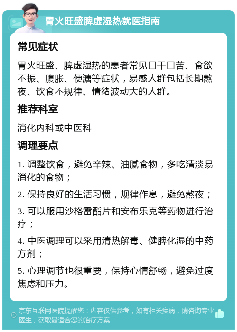 胃火旺盛脾虚湿热就医指南 常见症状 胃火旺盛、脾虚湿热的患者常见口干口苦、食欲不振、腹胀、便溏等症状，易感人群包括长期熬夜、饮食不规律、情绪波动大的人群。 推荐科室 消化内科或中医科 调理要点 1. 调整饮食，避免辛辣、油腻食物，多吃清淡易消化的食物； 2. 保持良好的生活习惯，规律作息，避免熬夜； 3. 可以服用沙格雷酯片和安布乐克等药物进行治疗； 4. 中医调理可以采用清热解毒、健脾化湿的中药方剂； 5. 心理调节也很重要，保持心情舒畅，避免过度焦虑和压力。