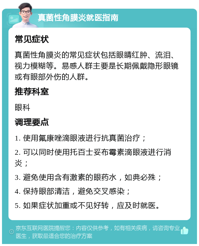 真菌性角膜炎就医指南 常见症状 真菌性角膜炎的常见症状包括眼睛红肿、流泪、视力模糊等。易感人群主要是长期佩戴隐形眼镜或有眼部外伤的人群。 推荐科室 眼科 调理要点 1. 使用氟康唑滴眼液进行抗真菌治疗； 2. 可以同时使用托百士妥布霉素滴眼液进行消炎； 3. 避免使用含有激素的眼药水，如典必殊； 4. 保持眼部清洁，避免交叉感染； 5. 如果症状加重或不见好转，应及时就医。