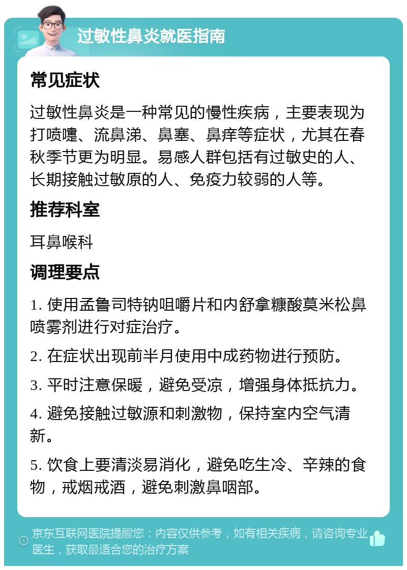 过敏性鼻炎就医指南 常见症状 过敏性鼻炎是一种常见的慢性疾病，主要表现为打喷嚏、流鼻涕、鼻塞、鼻痒等症状，尤其在春秋季节更为明显。易感人群包括有过敏史的人、长期接触过敏原的人、免疫力较弱的人等。 推荐科室 耳鼻喉科 调理要点 1. 使用孟鲁司特钠咀嚼片和内舒拿糠酸莫米松鼻喷雾剂进行对症治疗。 2. 在症状出现前半月使用中成药物进行预防。 3. 平时注意保暖，避免受凉，增强身体抵抗力。 4. 避免接触过敏源和刺激物，保持室内空气清新。 5. 饮食上要清淡易消化，避免吃生冷、辛辣的食物，戒烟戒酒，避免刺激鼻咽部。