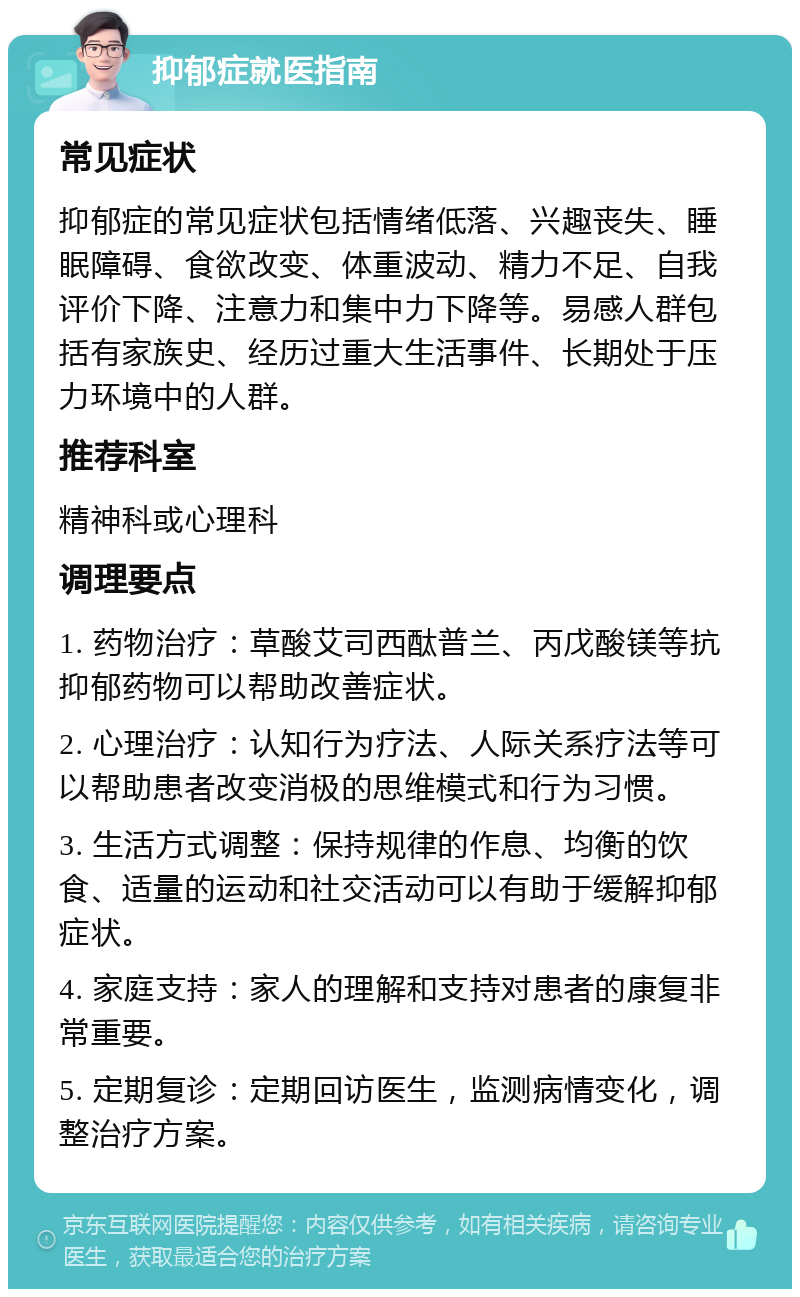 抑郁症就医指南 常见症状 抑郁症的常见症状包括情绪低落、兴趣丧失、睡眠障碍、食欲改变、体重波动、精力不足、自我评价下降、注意力和集中力下降等。易感人群包括有家族史、经历过重大生活事件、长期处于压力环境中的人群。 推荐科室 精神科或心理科 调理要点 1. 药物治疗：草酸艾司西酞普兰、丙戊酸镁等抗抑郁药物可以帮助改善症状。 2. 心理治疗：认知行为疗法、人际关系疗法等可以帮助患者改变消极的思维模式和行为习惯。 3. 生活方式调整：保持规律的作息、均衡的饮食、适量的运动和社交活动可以有助于缓解抑郁症状。 4. 家庭支持：家人的理解和支持对患者的康复非常重要。 5. 定期复诊：定期回访医生，监测病情变化，调整治疗方案。