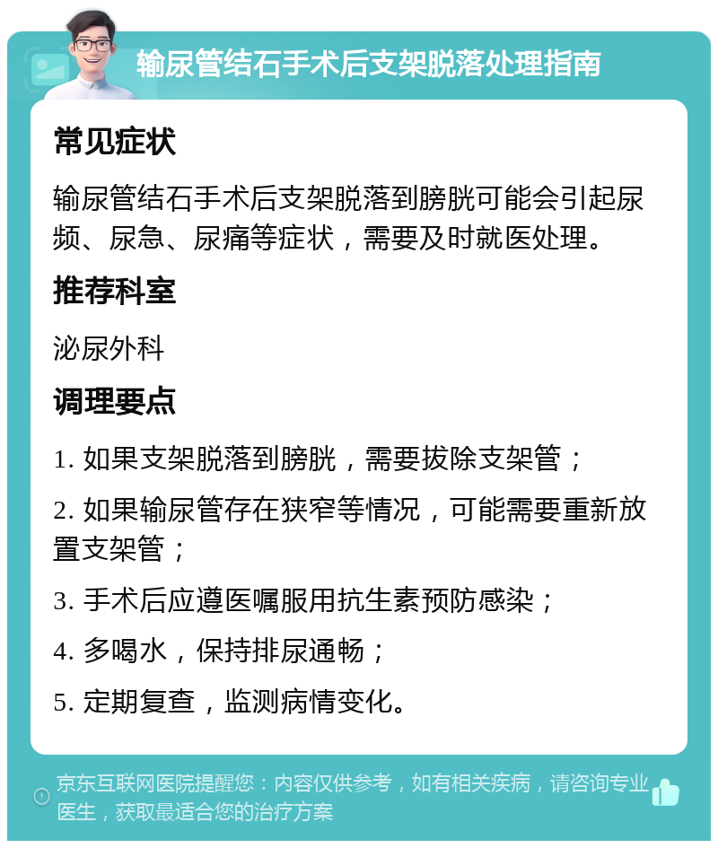 输尿管结石手术后支架脱落处理指南 常见症状 输尿管结石手术后支架脱落到膀胱可能会引起尿频、尿急、尿痛等症状，需要及时就医处理。 推荐科室 泌尿外科 调理要点 1. 如果支架脱落到膀胱，需要拔除支架管； 2. 如果输尿管存在狭窄等情况，可能需要重新放置支架管； 3. 手术后应遵医嘱服用抗生素预防感染； 4. 多喝水，保持排尿通畅； 5. 定期复查，监测病情变化。