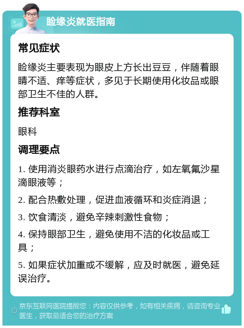 睑缘炎就医指南 常见症状 睑缘炎主要表现为眼皮上方长出豆豆，伴随着眼睛不适、痒等症状，多见于长期使用化妆品或眼部卫生不佳的人群。 推荐科室 眼科 调理要点 1. 使用消炎眼药水进行点滴治疗，如左氧氟沙星滴眼液等； 2. 配合热敷处理，促进血液循环和炎症消退； 3. 饮食清淡，避免辛辣刺激性食物； 4. 保持眼部卫生，避免使用不洁的化妆品或工具； 5. 如果症状加重或不缓解，应及时就医，避免延误治疗。