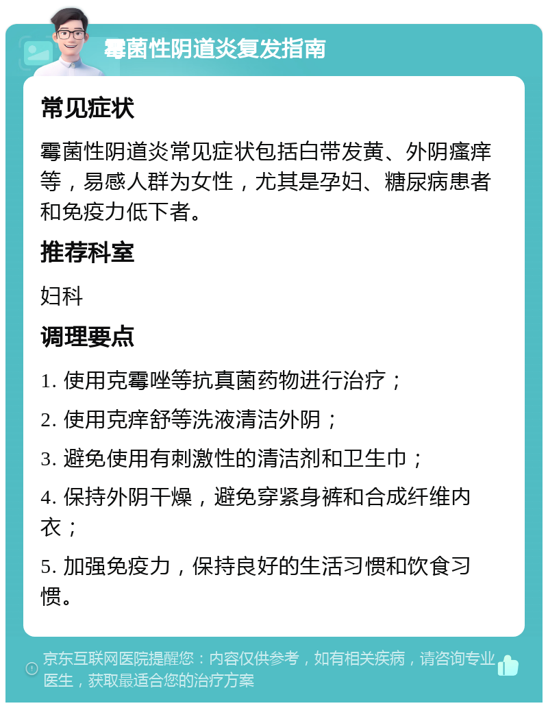 霉菌性阴道炎复发指南 常见症状 霉菌性阴道炎常见症状包括白带发黄、外阴瘙痒等，易感人群为女性，尤其是孕妇、糖尿病患者和免疫力低下者。 推荐科室 妇科 调理要点 1. 使用克霉唑等抗真菌药物进行治疗； 2. 使用克痒舒等洗液清洁外阴； 3. 避免使用有刺激性的清洁剂和卫生巾； 4. 保持外阴干燥，避免穿紧身裤和合成纤维内衣； 5. 加强免疫力，保持良好的生活习惯和饮食习惯。