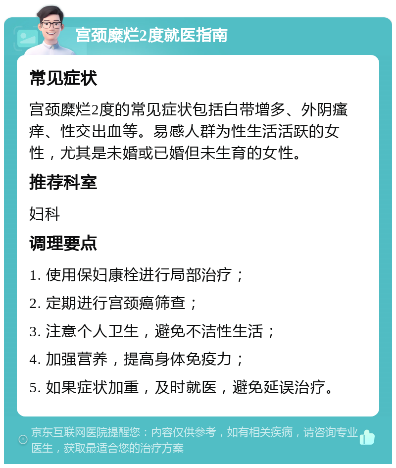 宫颈糜烂2度就医指南 常见症状 宫颈糜烂2度的常见症状包括白带增多、外阴瘙痒、性交出血等。易感人群为性生活活跃的女性，尤其是未婚或已婚但未生育的女性。 推荐科室 妇科 调理要点 1. 使用保妇康栓进行局部治疗； 2. 定期进行宫颈癌筛查； 3. 注意个人卫生，避免不洁性生活； 4. 加强营养，提高身体免疫力； 5. 如果症状加重，及时就医，避免延误治疗。