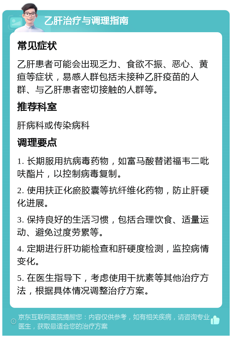 乙肝治疗与调理指南 常见症状 乙肝患者可能会出现乏力、食欲不振、恶心、黄疸等症状，易感人群包括未接种乙肝疫苗的人群、与乙肝患者密切接触的人群等。 推荐科室 肝病科或传染病科 调理要点 1. 长期服用抗病毒药物，如富马酸替诺福韦二吡呋酯片，以控制病毒复制。 2. 使用扶正化瘀胶囊等抗纤维化药物，防止肝硬化进展。 3. 保持良好的生活习惯，包括合理饮食、适量运动、避免过度劳累等。 4. 定期进行肝功能检查和肝硬度检测，监控病情变化。 5. 在医生指导下，考虑使用干扰素等其他治疗方法，根据具体情况调整治疗方案。