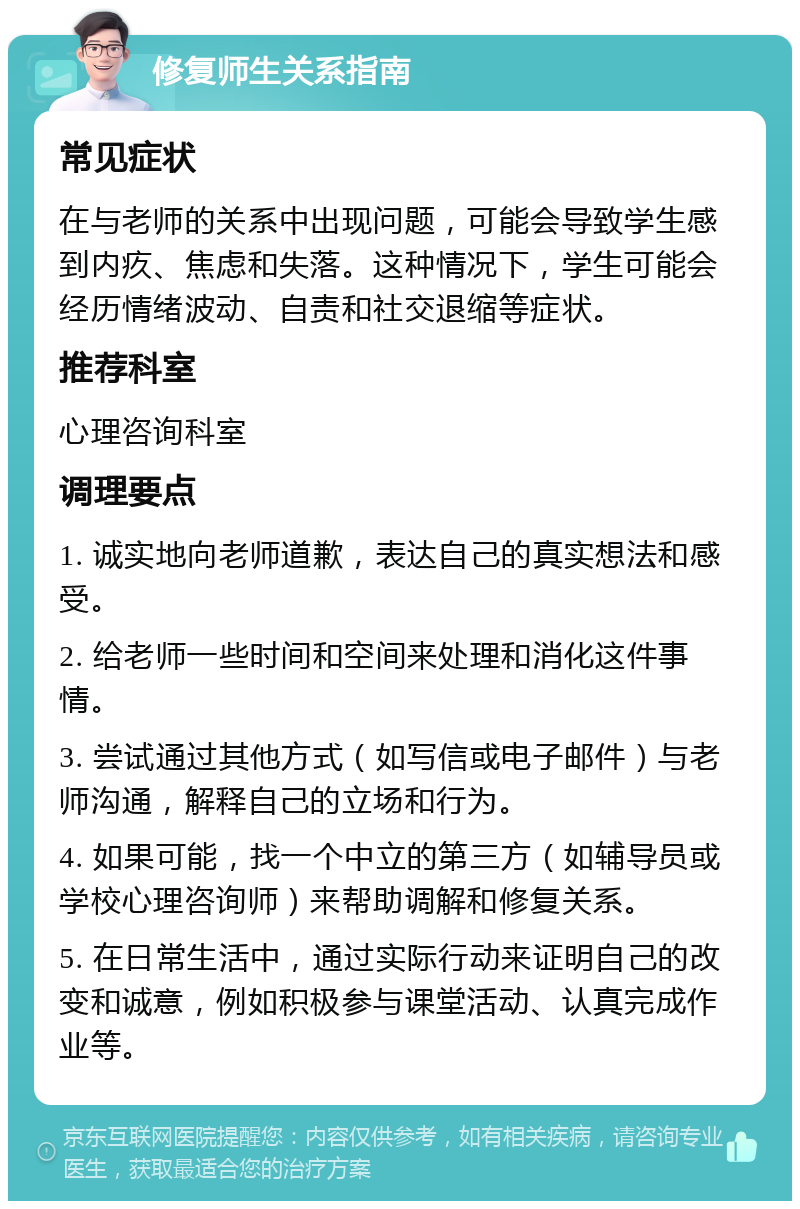 修复师生关系指南 常见症状 在与老师的关系中出现问题，可能会导致学生感到内疚、焦虑和失落。这种情况下，学生可能会经历情绪波动、自责和社交退缩等症状。 推荐科室 心理咨询科室 调理要点 1. 诚实地向老师道歉，表达自己的真实想法和感受。 2. 给老师一些时间和空间来处理和消化这件事情。 3. 尝试通过其他方式（如写信或电子邮件）与老师沟通，解释自己的立场和行为。 4. 如果可能，找一个中立的第三方（如辅导员或学校心理咨询师）来帮助调解和修复关系。 5. 在日常生活中，通过实际行动来证明自己的改变和诚意，例如积极参与课堂活动、认真完成作业等。