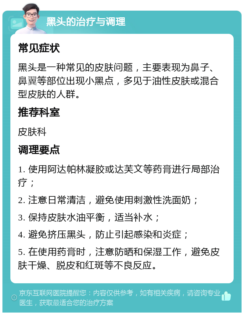 黑头的治疗与调理 常见症状 黑头是一种常见的皮肤问题，主要表现为鼻子、鼻翼等部位出现小黑点，多见于油性皮肤或混合型皮肤的人群。 推荐科室 皮肤科 调理要点 1. 使用阿达帕林凝胶或达芙文等药膏进行局部治疗； 2. 注意日常清洁，避免使用刺激性洗面奶； 3. 保持皮肤水油平衡，适当补水； 4. 避免挤压黑头，防止引起感染和炎症； 5. 在使用药膏时，注意防晒和保湿工作，避免皮肤干燥、脱皮和红斑等不良反应。