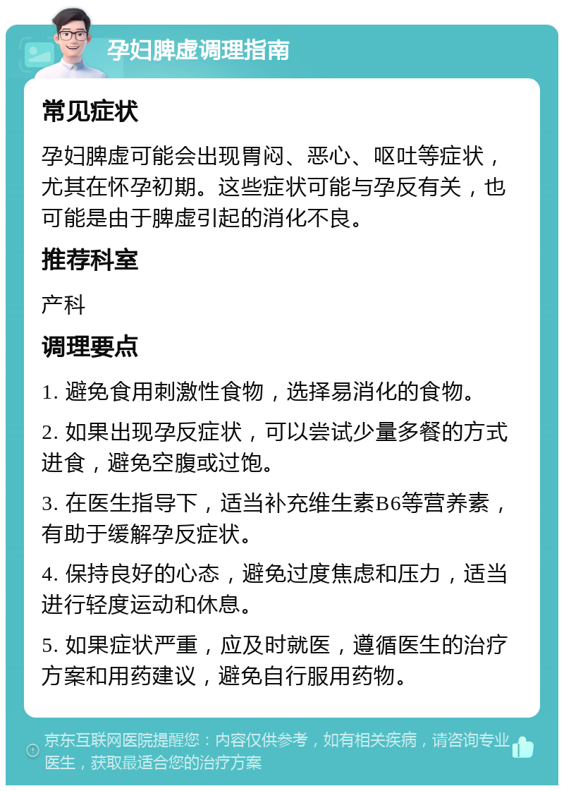 孕妇脾虚调理指南 常见症状 孕妇脾虚可能会出现胃闷、恶心、呕吐等症状，尤其在怀孕初期。这些症状可能与孕反有关，也可能是由于脾虚引起的消化不良。 推荐科室 产科 调理要点 1. 避免食用刺激性食物，选择易消化的食物。 2. 如果出现孕反症状，可以尝试少量多餐的方式进食，避免空腹或过饱。 3. 在医生指导下，适当补充维生素B6等营养素，有助于缓解孕反症状。 4. 保持良好的心态，避免过度焦虑和压力，适当进行轻度运动和休息。 5. 如果症状严重，应及时就医，遵循医生的治疗方案和用药建议，避免自行服用药物。