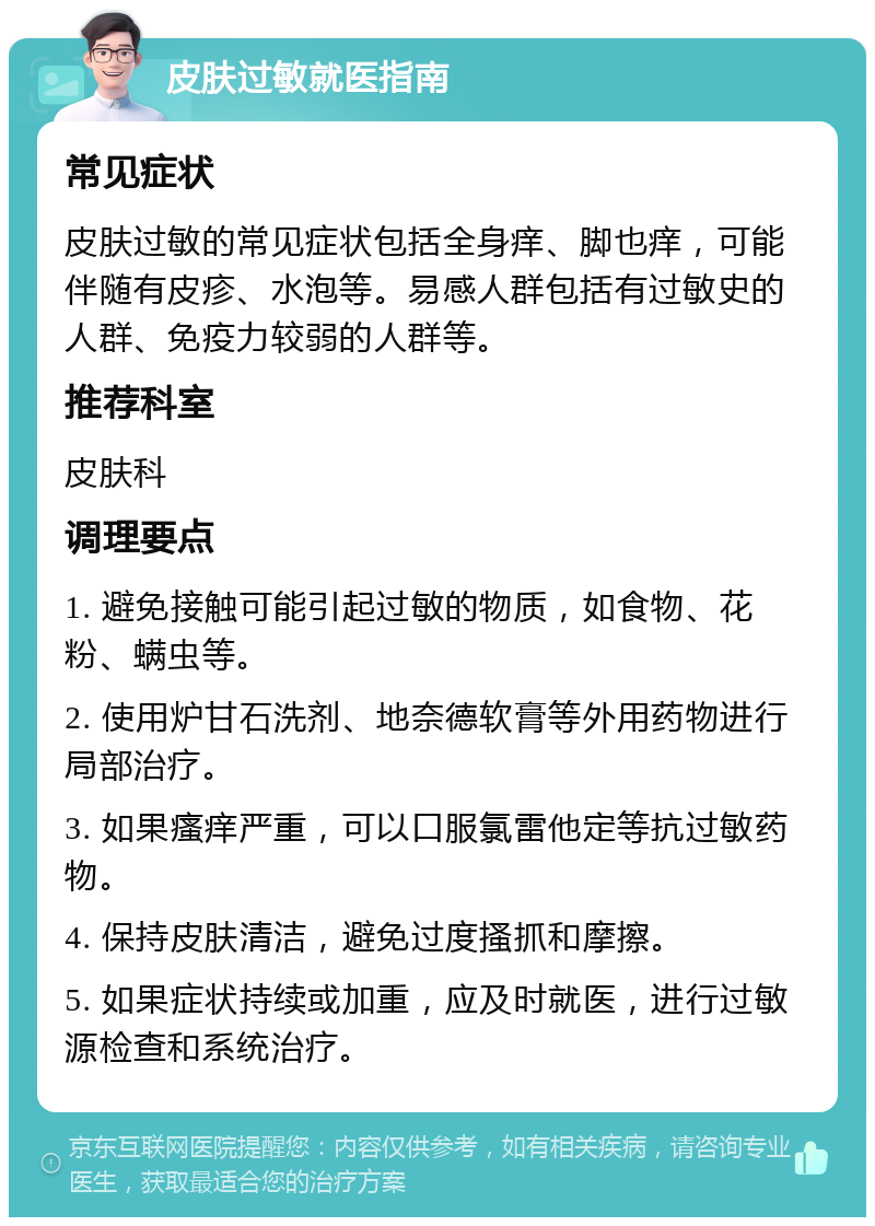 皮肤过敏就医指南 常见症状 皮肤过敏的常见症状包括全身痒、脚也痒，可能伴随有皮疹、水泡等。易感人群包括有过敏史的人群、免疫力较弱的人群等。 推荐科室 皮肤科 调理要点 1. 避免接触可能引起过敏的物质，如食物、花粉、螨虫等。 2. 使用炉甘石洗剂、地奈德软膏等外用药物进行局部治疗。 3. 如果瘙痒严重，可以口服氯雷他定等抗过敏药物。 4. 保持皮肤清洁，避免过度搔抓和摩擦。 5. 如果症状持续或加重，应及时就医，进行过敏源检查和系统治疗。