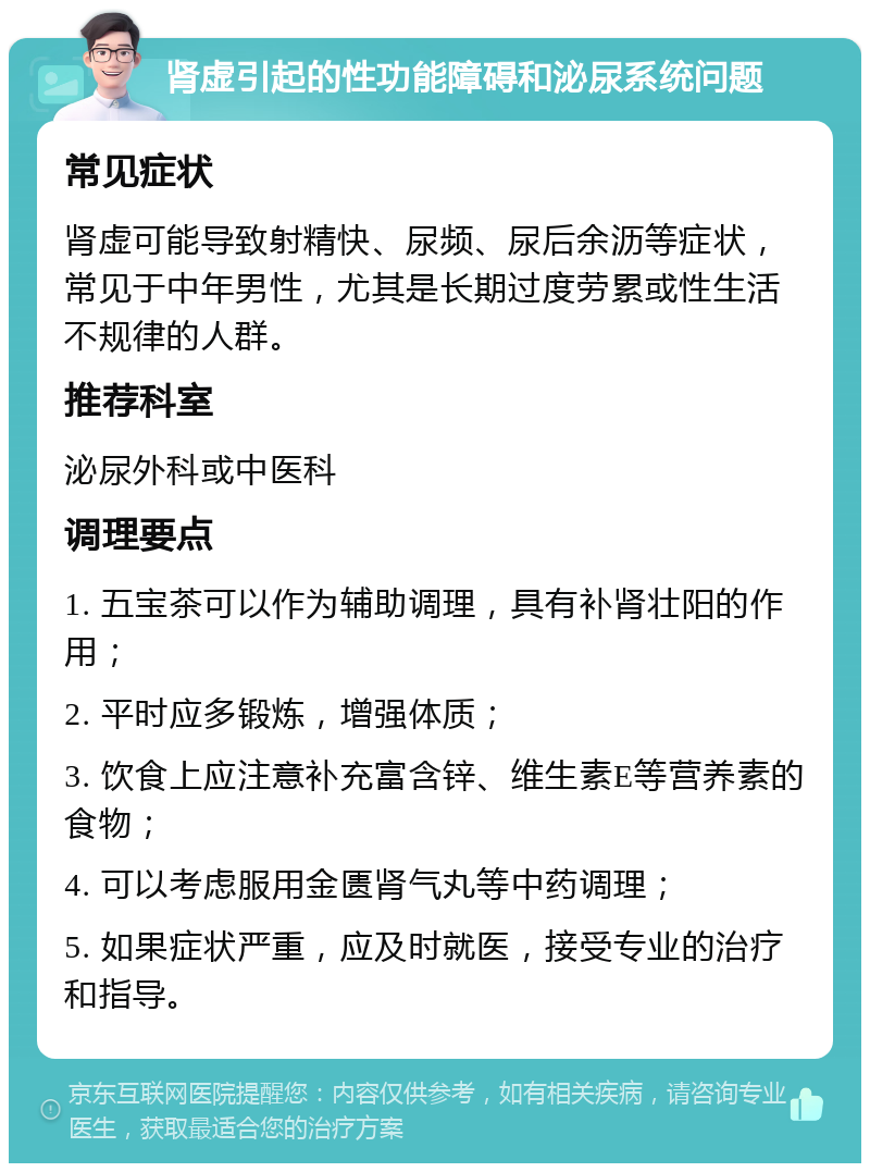 肾虚引起的性功能障碍和泌尿系统问题 常见症状 肾虚可能导致射精快、尿频、尿后余沥等症状，常见于中年男性，尤其是长期过度劳累或性生活不规律的人群。 推荐科室 泌尿外科或中医科 调理要点 1. 五宝茶可以作为辅助调理，具有补肾壮阳的作用； 2. 平时应多锻炼，增强体质； 3. 饮食上应注意补充富含锌、维生素E等营养素的食物； 4. 可以考虑服用金匮肾气丸等中药调理； 5. 如果症状严重，应及时就医，接受专业的治疗和指导。