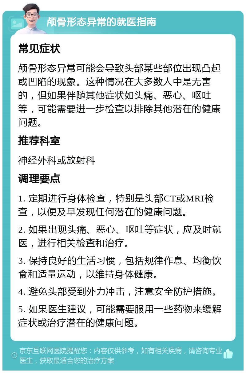 颅骨形态异常的就医指南 常见症状 颅骨形态异常可能会导致头部某些部位出现凸起或凹陷的现象。这种情况在大多数人中是无害的，但如果伴随其他症状如头痛、恶心、呕吐等，可能需要进一步检查以排除其他潜在的健康问题。 推荐科室 神经外科或放射科 调理要点 1. 定期进行身体检查，特别是头部CT或MRI检查，以便及早发现任何潜在的健康问题。 2. 如果出现头痛、恶心、呕吐等症状，应及时就医，进行相关检查和治疗。 3. 保持良好的生活习惯，包括规律作息、均衡饮食和适量运动，以维持身体健康。 4. 避免头部受到外力冲击，注意安全防护措施。 5. 如果医生建议，可能需要服用一些药物来缓解症状或治疗潜在的健康问题。