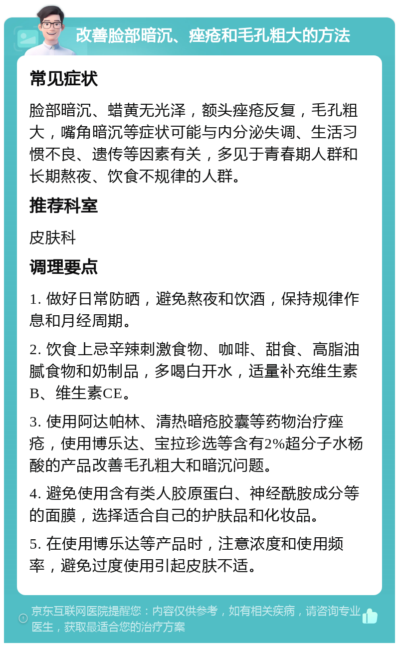 改善脸部暗沉、痤疮和毛孔粗大的方法 常见症状 脸部暗沉、蜡黄无光泽，额头痤疮反复，毛孔粗大，嘴角暗沉等症状可能与内分泌失调、生活习惯不良、遗传等因素有关，多见于青春期人群和长期熬夜、饮食不规律的人群。 推荐科室 皮肤科 调理要点 1. 做好日常防晒，避免熬夜和饮酒，保持规律作息和月经周期。 2. 饮食上忌辛辣刺激食物、咖啡、甜食、高脂油腻食物和奶制品，多喝白开水，适量补充维生素B、维生素CE。 3. 使用阿达帕林、清热暗疮胶囊等药物治疗痤疮，使用博乐达、宝拉珍选等含有2%超分子水杨酸的产品改善毛孔粗大和暗沉问题。 4. 避免使用含有类人胶原蛋白、神经酰胺成分等的面膜，选择适合自己的护肤品和化妆品。 5. 在使用博乐达等产品时，注意浓度和使用频率，避免过度使用引起皮肤不适。