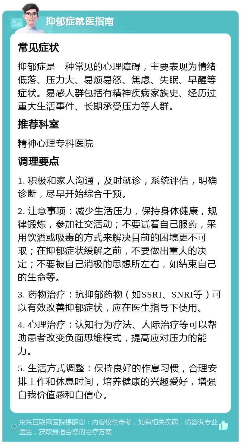 抑郁症就医指南 常见症状 抑郁症是一种常见的心理障碍，主要表现为情绪低落、压力大、易烦易怒、焦虑、失眠、早醒等症状。易感人群包括有精神疾病家族史、经历过重大生活事件、长期承受压力等人群。 推荐科室 精神心理专科医院 调理要点 1. 积极和家人沟通，及时就诊，系统评估，明确诊断，尽早开始综合干预。 2. 注意事项：减少生活压力，保持身体健康，规律锻炼，参加社交活动；不要试着自己服药，采用饮酒或吸毒的方式来解决目前的困境更不可取；在抑郁症状缓解之前，不要做出重大的决定；不要被自己消极的思想所左右，如结束自己的生命等。 3. 药物治疗：抗抑郁药物（如SSRI、SNRI等）可以有效改善抑郁症状，应在医生指导下使用。 4. 心理治疗：认知行为疗法、人际治疗等可以帮助患者改变负面思维模式，提高应对压力的能力。 5. 生活方式调整：保持良好的作息习惯，合理安排工作和休息时间，培养健康的兴趣爱好，增强自我价值感和自信心。