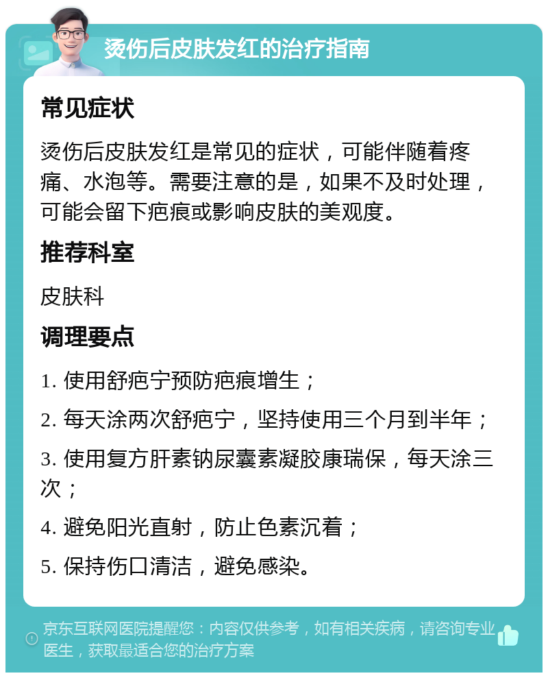 烫伤后皮肤发红的治疗指南 常见症状 烫伤后皮肤发红是常见的症状，可能伴随着疼痛、水泡等。需要注意的是，如果不及时处理，可能会留下疤痕或影响皮肤的美观度。 推荐科室 皮肤科 调理要点 1. 使用舒疤宁预防疤痕增生； 2. 每天涂两次舒疤宁，坚持使用三个月到半年； 3. 使用复方肝素钠尿囊素凝胶康瑞保，每天涂三次； 4. 避免阳光直射，防止色素沉着； 5. 保持伤口清洁，避免感染。