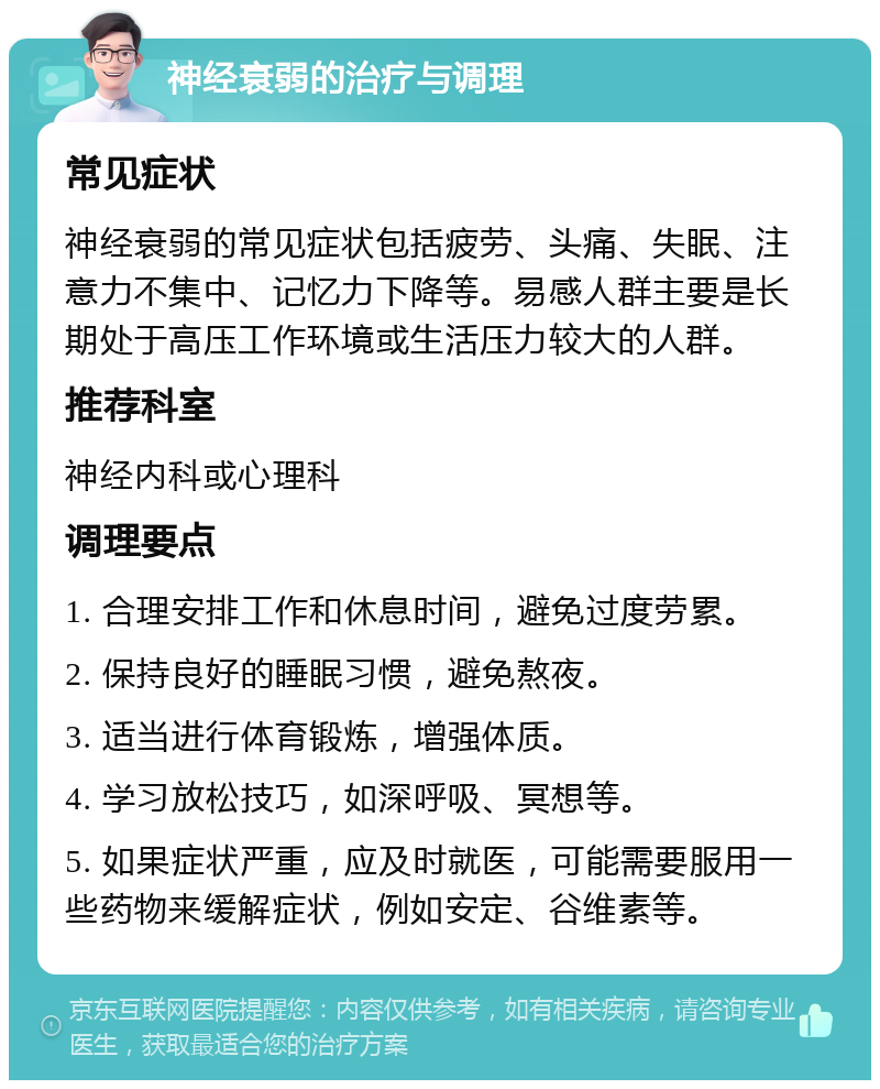 神经衰弱的治疗与调理 常见症状 神经衰弱的常见症状包括疲劳、头痛、失眠、注意力不集中、记忆力下降等。易感人群主要是长期处于高压工作环境或生活压力较大的人群。 推荐科室 神经内科或心理科 调理要点 1. 合理安排工作和休息时间，避免过度劳累。 2. 保持良好的睡眠习惯，避免熬夜。 3. 适当进行体育锻炼，增强体质。 4. 学习放松技巧，如深呼吸、冥想等。 5. 如果症状严重，应及时就医，可能需要服用一些药物来缓解症状，例如安定、谷维素等。