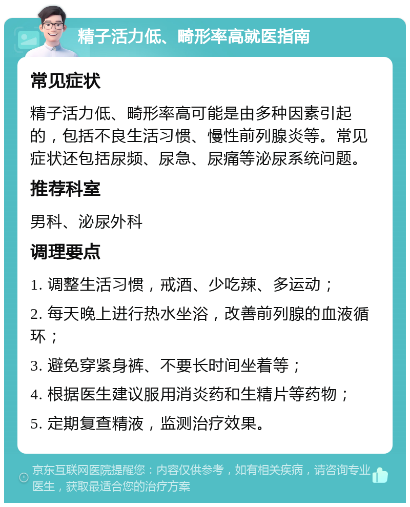 精子活力低、畸形率高就医指南 常见症状 精子活力低、畸形率高可能是由多种因素引起的，包括不良生活习惯、慢性前列腺炎等。常见症状还包括尿频、尿急、尿痛等泌尿系统问题。 推荐科室 男科、泌尿外科 调理要点 1. 调整生活习惯，戒酒、少吃辣、多运动； 2. 每天晚上进行热水坐浴，改善前列腺的血液循环； 3. 避免穿紧身裤、不要长时间坐着等； 4. 根据医生建议服用消炎药和生精片等药物； 5. 定期复查精液，监测治疗效果。