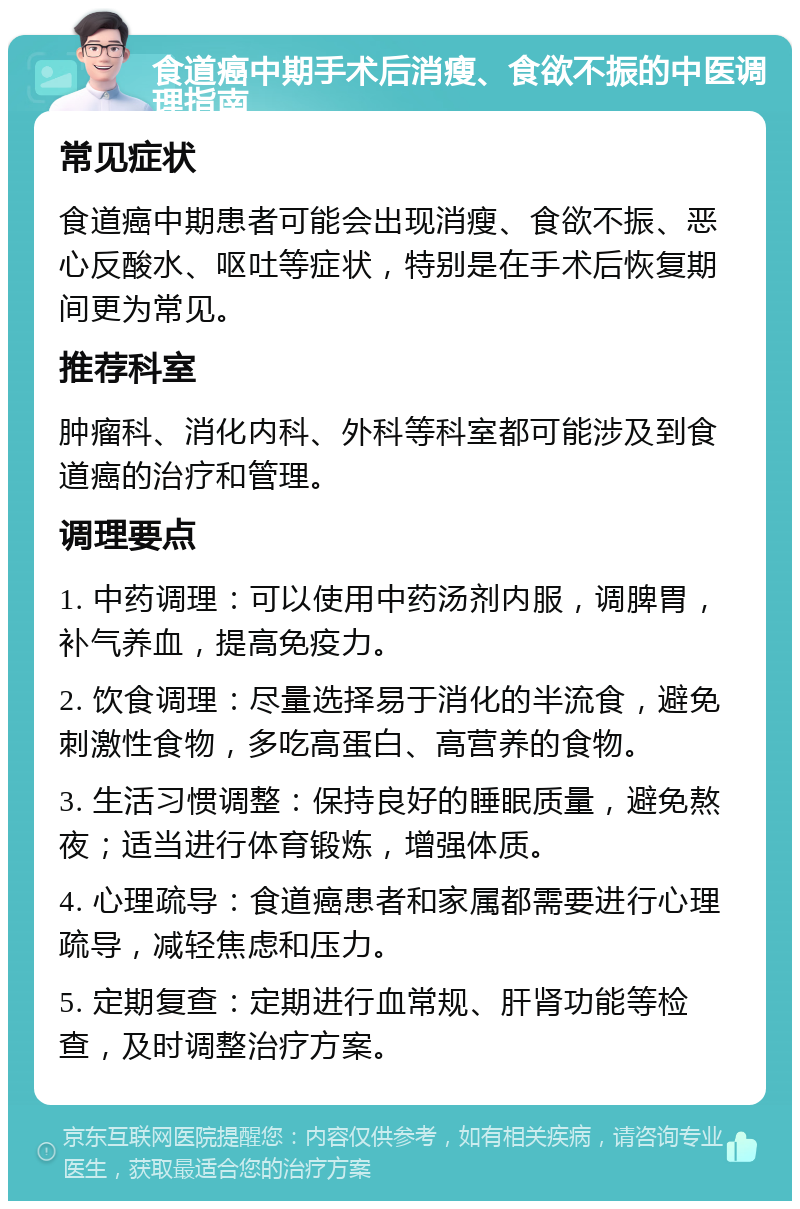 食道癌中期手术后消瘦、食欲不振的中医调理指南 常见症状 食道癌中期患者可能会出现消瘦、食欲不振、恶心反酸水、呕吐等症状，特别是在手术后恢复期间更为常见。 推荐科室 肿瘤科、消化内科、外科等科室都可能涉及到食道癌的治疗和管理。 调理要点 1. 中药调理：可以使用中药汤剂内服，调脾胃，补气养血，提高免疫力。 2. 饮食调理：尽量选择易于消化的半流食，避免刺激性食物，多吃高蛋白、高营养的食物。 3. 生活习惯调整：保持良好的睡眠质量，避免熬夜；适当进行体育锻炼，增强体质。 4. 心理疏导：食道癌患者和家属都需要进行心理疏导，减轻焦虑和压力。 5. 定期复查：定期进行血常规、肝肾功能等检查，及时调整治疗方案。