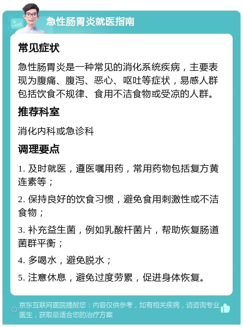 急性肠胃炎就医指南 常见症状 急性肠胃炎是一种常见的消化系统疾病，主要表现为腹痛、腹泻、恶心、呕吐等症状，易感人群包括饮食不规律、食用不洁食物或受凉的人群。 推荐科室 消化内科或急诊科 调理要点 1. 及时就医，遵医嘱用药，常用药物包括复方黄连素等； 2. 保持良好的饮食习惯，避免食用刺激性或不洁食物； 3. 补充益生菌，例如乳酸杆菌片，帮助恢复肠道菌群平衡； 4. 多喝水，避免脱水； 5. 注意休息，避免过度劳累，促进身体恢复。