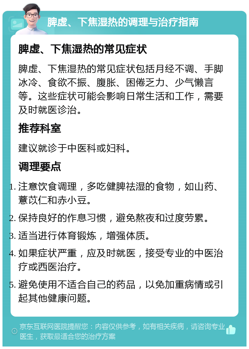 脾虚、下焦湿热的调理与治疗指南 脾虚、下焦湿热的常见症状 脾虚、下焦湿热的常见症状包括月经不调、手脚冰冷、食欲不振、腹胀、困倦乏力、少气懒言等。这些症状可能会影响日常生活和工作，需要及时就医诊治。 推荐科室 建议就诊于中医科或妇科。 调理要点 注意饮食调理，多吃健脾祛湿的食物，如山药、薏苡仁和赤小豆。 保持良好的作息习惯，避免熬夜和过度劳累。 适当进行体育锻炼，增强体质。 如果症状严重，应及时就医，接受专业的中医治疗或西医治疗。 避免使用不适合自己的药品，以免加重病情或引起其他健康问题。