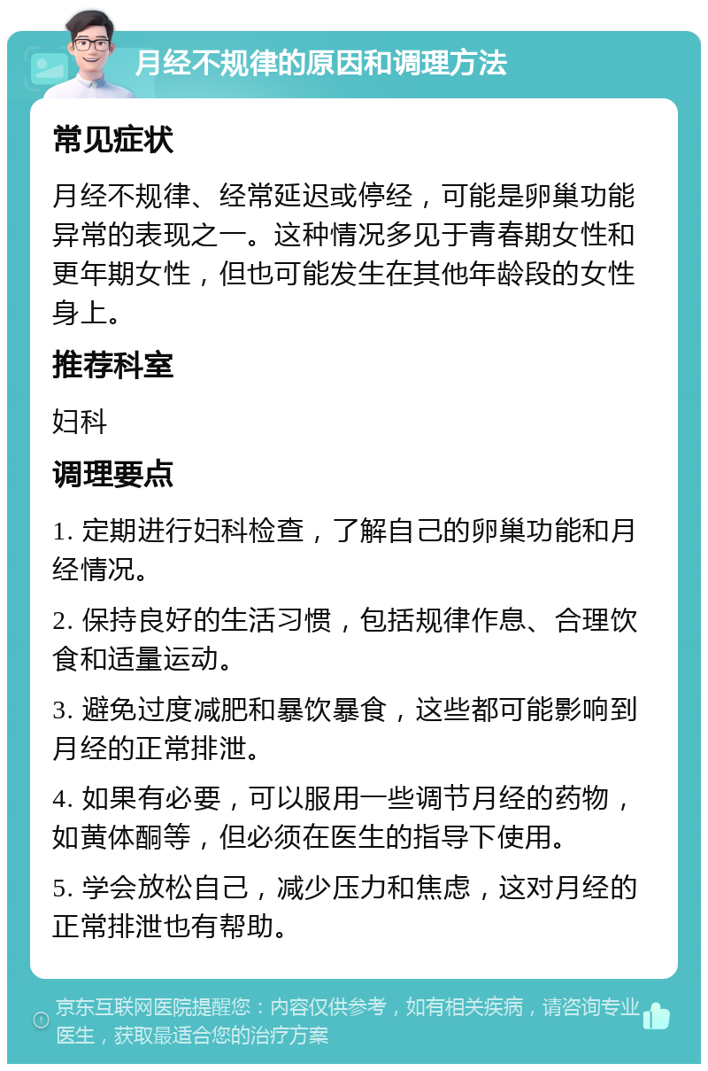 月经不规律的原因和调理方法 常见症状 月经不规律、经常延迟或停经，可能是卵巢功能异常的表现之一。这种情况多见于青春期女性和更年期女性，但也可能发生在其他年龄段的女性身上。 推荐科室 妇科 调理要点 1. 定期进行妇科检查，了解自己的卵巢功能和月经情况。 2. 保持良好的生活习惯，包括规律作息、合理饮食和适量运动。 3. 避免过度减肥和暴饮暴食，这些都可能影响到月经的正常排泄。 4. 如果有必要，可以服用一些调节月经的药物，如黄体酮等，但必须在医生的指导下使用。 5. 学会放松自己，减少压力和焦虑，这对月经的正常排泄也有帮助。