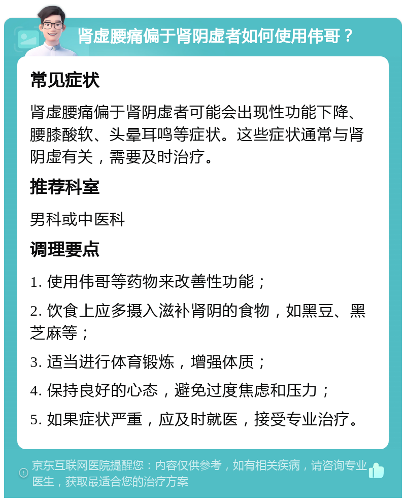 肾虚腰痛偏于肾阴虚者如何使用伟哥？ 常见症状 肾虚腰痛偏于肾阴虚者可能会出现性功能下降、腰膝酸软、头晕耳鸣等症状。这些症状通常与肾阴虚有关，需要及时治疗。 推荐科室 男科或中医科 调理要点 1. 使用伟哥等药物来改善性功能； 2. 饮食上应多摄入滋补肾阴的食物，如黑豆、黑芝麻等； 3. 适当进行体育锻炼，增强体质； 4. 保持良好的心态，避免过度焦虑和压力； 5. 如果症状严重，应及时就医，接受专业治疗。