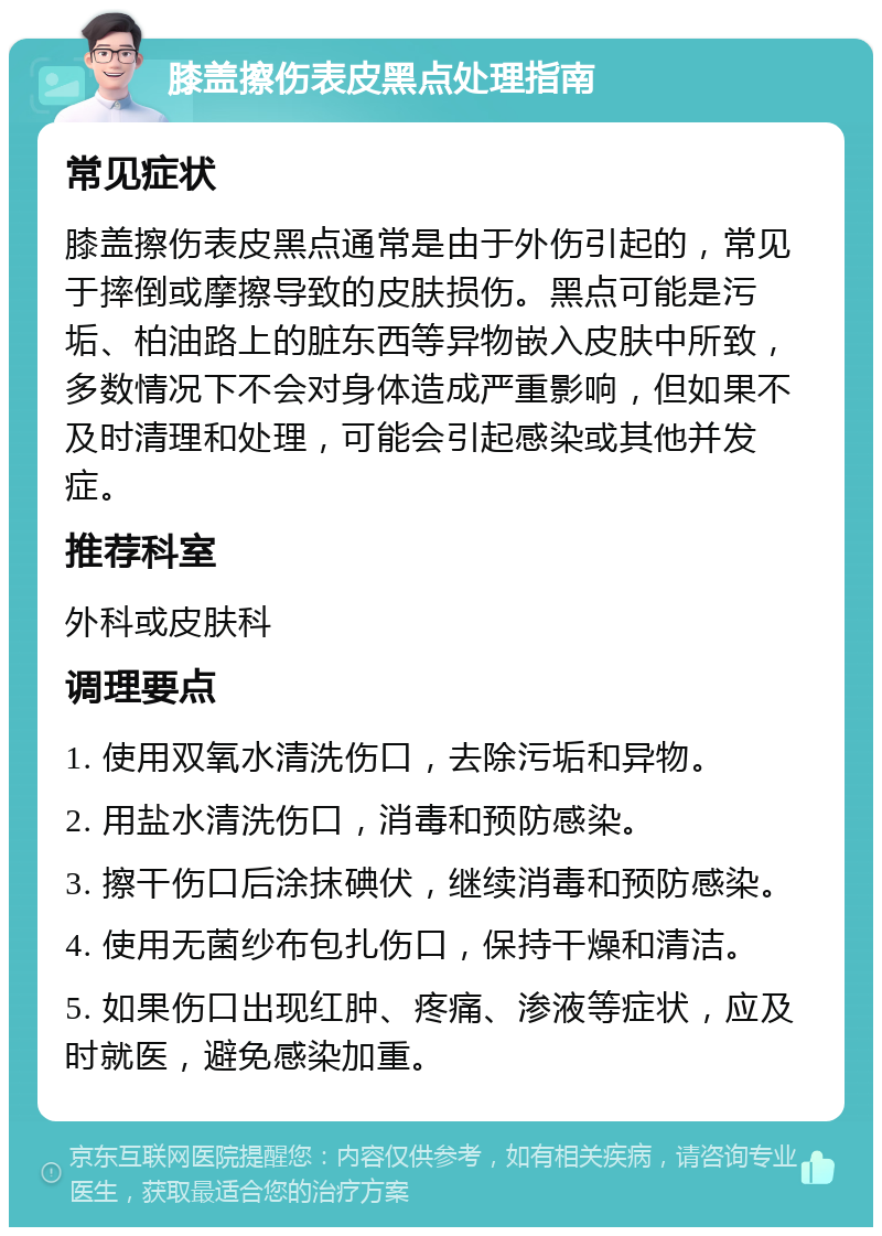 膝盖擦伤表皮黑点处理指南 常见症状 膝盖擦伤表皮黑点通常是由于外伤引起的，常见于摔倒或摩擦导致的皮肤损伤。黑点可能是污垢、柏油路上的脏东西等异物嵌入皮肤中所致，多数情况下不会对身体造成严重影响，但如果不及时清理和处理，可能会引起感染或其他并发症。 推荐科室 外科或皮肤科 调理要点 1. 使用双氧水清洗伤口，去除污垢和异物。 2. 用盐水清洗伤口，消毒和预防感染。 3. 擦干伤口后涂抹碘伏，继续消毒和预防感染。 4. 使用无菌纱布包扎伤口，保持干燥和清洁。 5. 如果伤口出现红肿、疼痛、渗液等症状，应及时就医，避免感染加重。