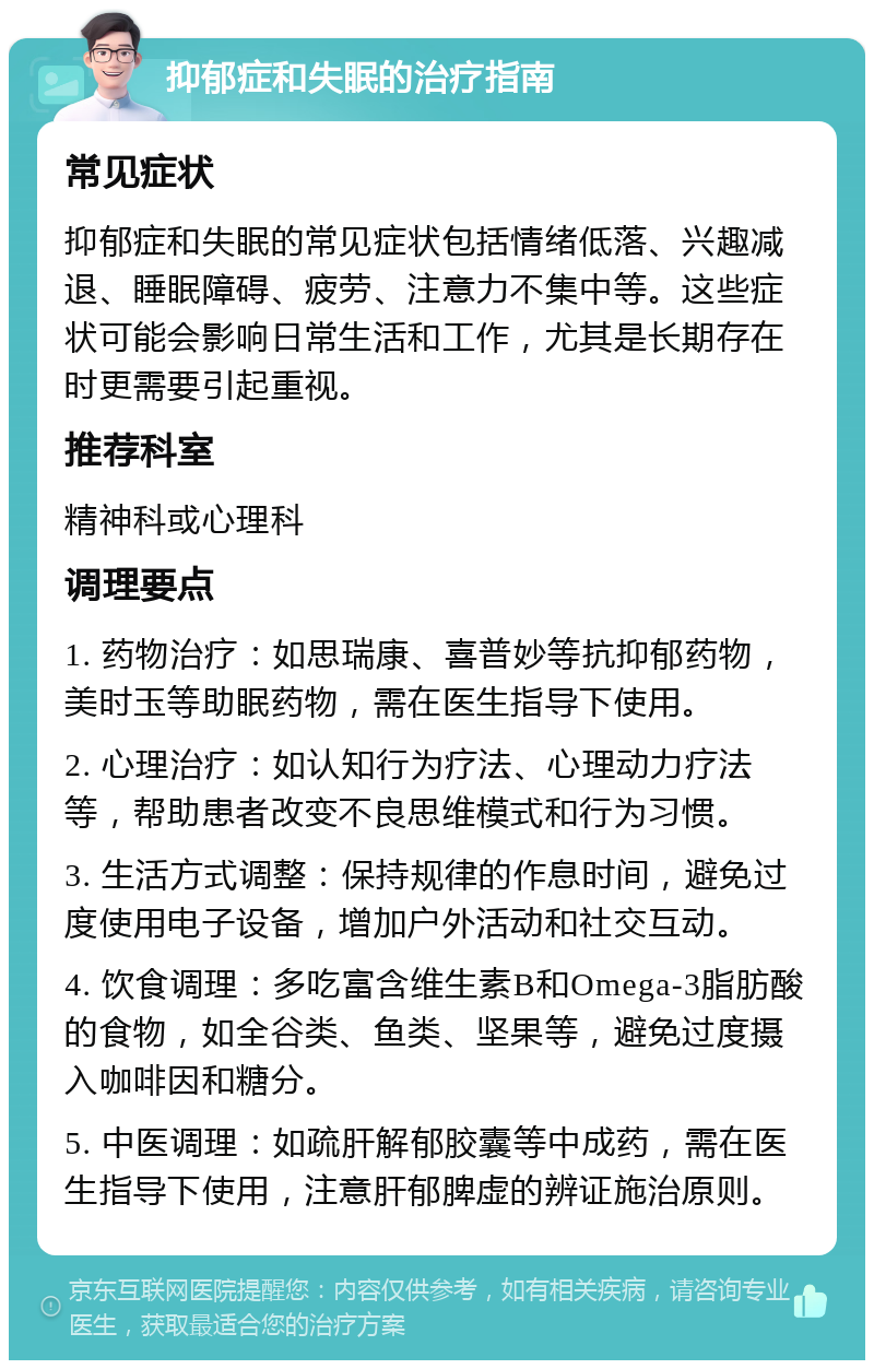 抑郁症和失眠的治疗指南 常见症状 抑郁症和失眠的常见症状包括情绪低落、兴趣减退、睡眠障碍、疲劳、注意力不集中等。这些症状可能会影响日常生活和工作，尤其是长期存在时更需要引起重视。 推荐科室 精神科或心理科 调理要点 1. 药物治疗：如思瑞康、喜普妙等抗抑郁药物，美时玉等助眠药物，需在医生指导下使用。 2. 心理治疗：如认知行为疗法、心理动力疗法等，帮助患者改变不良思维模式和行为习惯。 3. 生活方式调整：保持规律的作息时间，避免过度使用电子设备，增加户外活动和社交互动。 4. 饮食调理：多吃富含维生素B和Omega-3脂肪酸的食物，如全谷类、鱼类、坚果等，避免过度摄入咖啡因和糖分。 5. 中医调理：如疏肝解郁胶囊等中成药，需在医生指导下使用，注意肝郁脾虚的辨证施治原则。