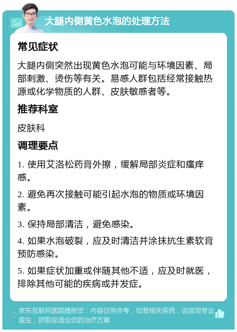 大腿内侧黄色水泡的处理方法 常见症状 大腿内侧突然出现黄色水泡可能与环境因素、局部刺激、烫伤等有关。易感人群包括经常接触热源或化学物质的人群、皮肤敏感者等。 推荐科室 皮肤科 调理要点 1. 使用艾洛松药膏外擦，缓解局部炎症和瘙痒感。 2. 避免再次接触可能引起水泡的物质或环境因素。 3. 保持局部清洁，避免感染。 4. 如果水泡破裂，应及时清洁并涂抹抗生素软膏预防感染。 5. 如果症状加重或伴随其他不适，应及时就医，排除其他可能的疾病或并发症。