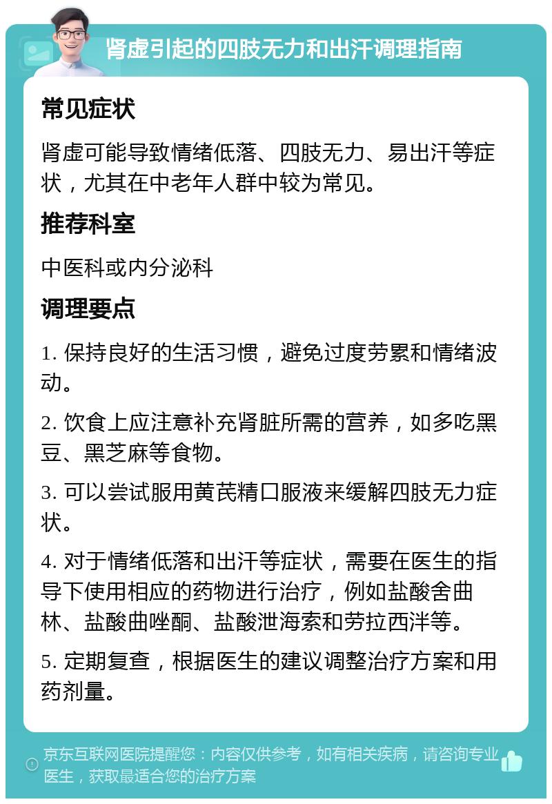 肾虚引起的四肢无力和出汗调理指南 常见症状 肾虚可能导致情绪低落、四肢无力、易出汗等症状，尤其在中老年人群中较为常见。 推荐科室 中医科或内分泌科 调理要点 1. 保持良好的生活习惯，避免过度劳累和情绪波动。 2. 饮食上应注意补充肾脏所需的营养，如多吃黑豆、黑芝麻等食物。 3. 可以尝试服用黄芪精口服液来缓解四肢无力症状。 4. 对于情绪低落和出汗等症状，需要在医生的指导下使用相应的药物进行治疗，例如盐酸舍曲林、盐酸曲唑酮、盐酸泄海索和劳拉西泮等。 5. 定期复查，根据医生的建议调整治疗方案和用药剂量。