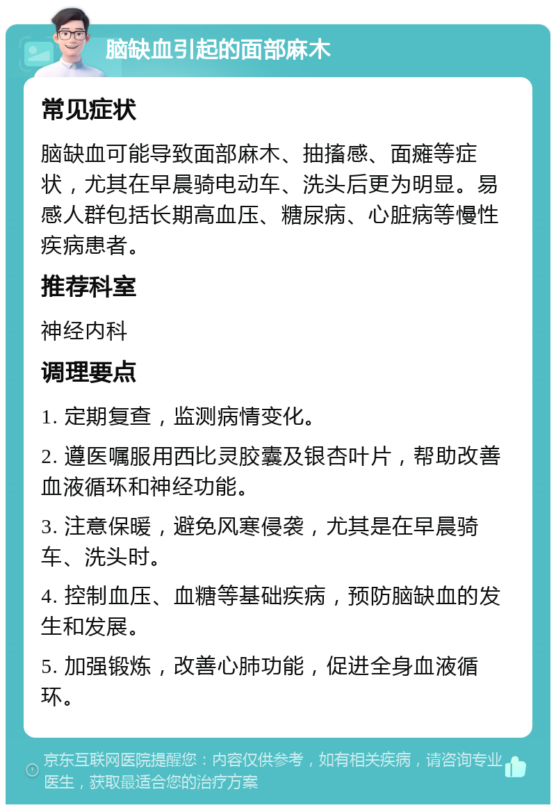 脑缺血引起的面部麻木 常见症状 脑缺血可能导致面部麻木、抽搐感、面瘫等症状，尤其在早晨骑电动车、洗头后更为明显。易感人群包括长期高血压、糖尿病、心脏病等慢性疾病患者。 推荐科室 神经内科 调理要点 1. 定期复查，监测病情变化。 2. 遵医嘱服用西比灵胶囊及银杏叶片，帮助改善血液循环和神经功能。 3. 注意保暖，避免风寒侵袭，尤其是在早晨骑车、洗头时。 4. 控制血压、血糖等基础疾病，预防脑缺血的发生和发展。 5. 加强锻炼，改善心肺功能，促进全身血液循环。