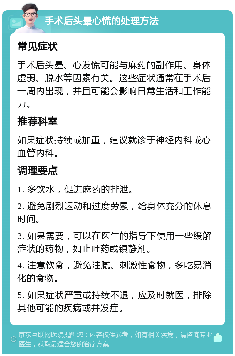 手术后头晕心慌的处理方法 常见症状 手术后头晕、心发慌可能与麻药的副作用、身体虚弱、脱水等因素有关。这些症状通常在手术后一周内出现，并且可能会影响日常生活和工作能力。 推荐科室 如果症状持续或加重，建议就诊于神经内科或心血管内科。 调理要点 1. 多饮水，促进麻药的排泄。 2. 避免剧烈运动和过度劳累，给身体充分的休息时间。 3. 如果需要，可以在医生的指导下使用一些缓解症状的药物，如止吐药或镇静剂。 4. 注意饮食，避免油腻、刺激性食物，多吃易消化的食物。 5. 如果症状严重或持续不退，应及时就医，排除其他可能的疾病或并发症。