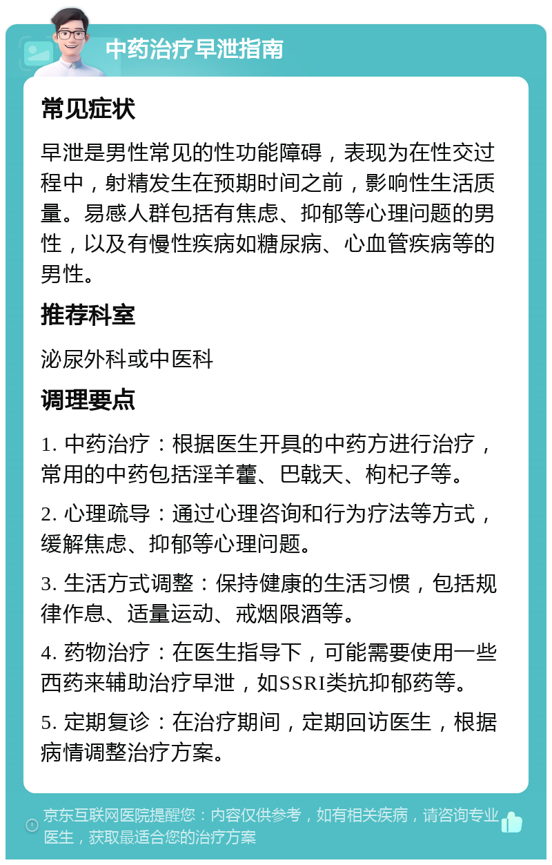 中药治疗早泄指南 常见症状 早泄是男性常见的性功能障碍，表现为在性交过程中，射精发生在预期时间之前，影响性生活质量。易感人群包括有焦虑、抑郁等心理问题的男性，以及有慢性疾病如糖尿病、心血管疾病等的男性。 推荐科室 泌尿外科或中医科 调理要点 1. 中药治疗：根据医生开具的中药方进行治疗，常用的中药包括淫羊藿、巴戟天、枸杞子等。 2. 心理疏导：通过心理咨询和行为疗法等方式，缓解焦虑、抑郁等心理问题。 3. 生活方式调整：保持健康的生活习惯，包括规律作息、适量运动、戒烟限酒等。 4. 药物治疗：在医生指导下，可能需要使用一些西药来辅助治疗早泄，如SSRI类抗抑郁药等。 5. 定期复诊：在治疗期间，定期回访医生，根据病情调整治疗方案。