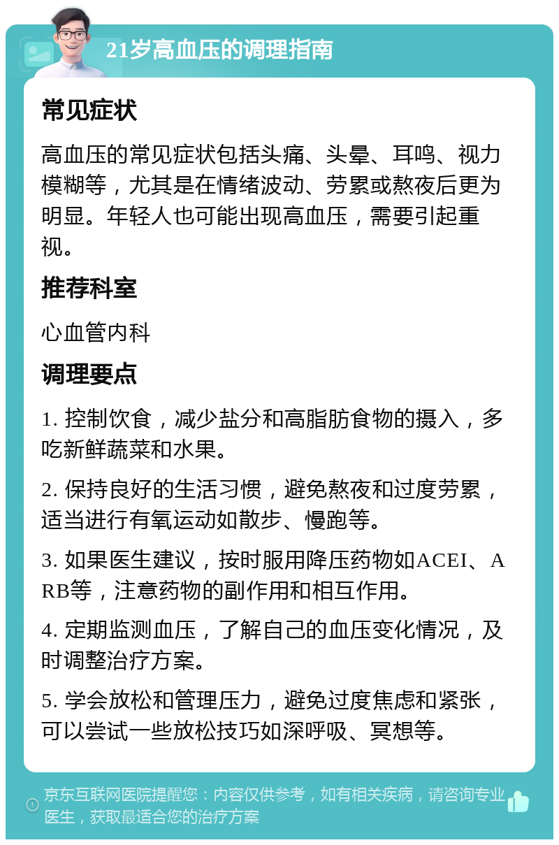 21岁高血压的调理指南 常见症状 高血压的常见症状包括头痛、头晕、耳鸣、视力模糊等，尤其是在情绪波动、劳累或熬夜后更为明显。年轻人也可能出现高血压，需要引起重视。 推荐科室 心血管内科 调理要点 1. 控制饮食，减少盐分和高脂肪食物的摄入，多吃新鲜蔬菜和水果。 2. 保持良好的生活习惯，避免熬夜和过度劳累，适当进行有氧运动如散步、慢跑等。 3. 如果医生建议，按时服用降压药物如ACEI、ARB等，注意药物的副作用和相互作用。 4. 定期监测血压，了解自己的血压变化情况，及时调整治疗方案。 5. 学会放松和管理压力，避免过度焦虑和紧张，可以尝试一些放松技巧如深呼吸、冥想等。