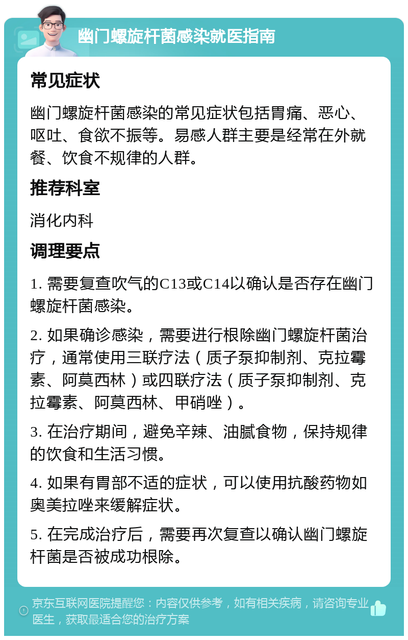 幽门螺旋杆菌感染就医指南 常见症状 幽门螺旋杆菌感染的常见症状包括胃痛、恶心、呕吐、食欲不振等。易感人群主要是经常在外就餐、饮食不规律的人群。 推荐科室 消化内科 调理要点 1. 需要复查吹气的C13或C14以确认是否存在幽门螺旋杆菌感染。 2. 如果确诊感染，需要进行根除幽门螺旋杆菌治疗，通常使用三联疗法（质子泵抑制剂、克拉霉素、阿莫西林）或四联疗法（质子泵抑制剂、克拉霉素、阿莫西林、甲硝唑）。 3. 在治疗期间，避免辛辣、油腻食物，保持规律的饮食和生活习惯。 4. 如果有胃部不适的症状，可以使用抗酸药物如奥美拉唑来缓解症状。 5. 在完成治疗后，需要再次复查以确认幽门螺旋杆菌是否被成功根除。