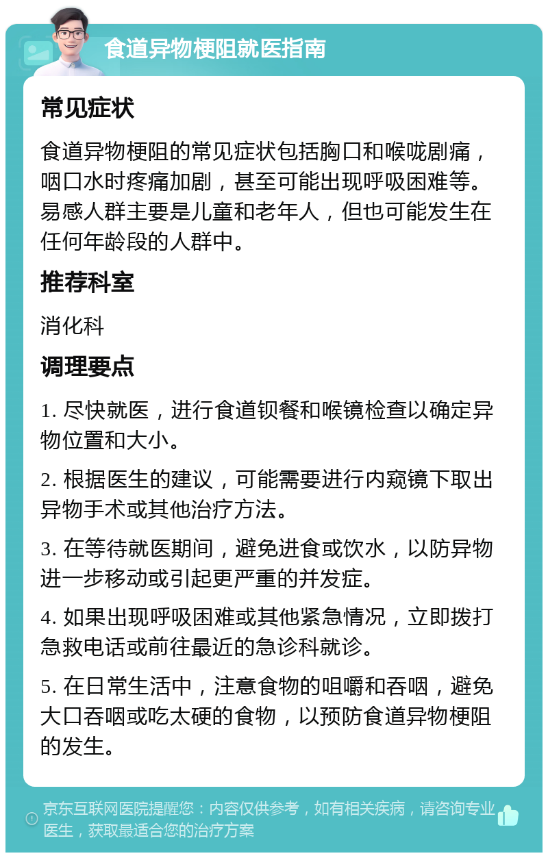 食道异物梗阻就医指南 常见症状 食道异物梗阻的常见症状包括胸口和喉咙剧痛，咽口水时疼痛加剧，甚至可能出现呼吸困难等。易感人群主要是儿童和老年人，但也可能发生在任何年龄段的人群中。 推荐科室 消化科 调理要点 1. 尽快就医，进行食道钡餐和喉镜检查以确定异物位置和大小。 2. 根据医生的建议，可能需要进行内窥镜下取出异物手术或其他治疗方法。 3. 在等待就医期间，避免进食或饮水，以防异物进一步移动或引起更严重的并发症。 4. 如果出现呼吸困难或其他紧急情况，立即拨打急救电话或前往最近的急诊科就诊。 5. 在日常生活中，注意食物的咀嚼和吞咽，避免大口吞咽或吃太硬的食物，以预防食道异物梗阻的发生。