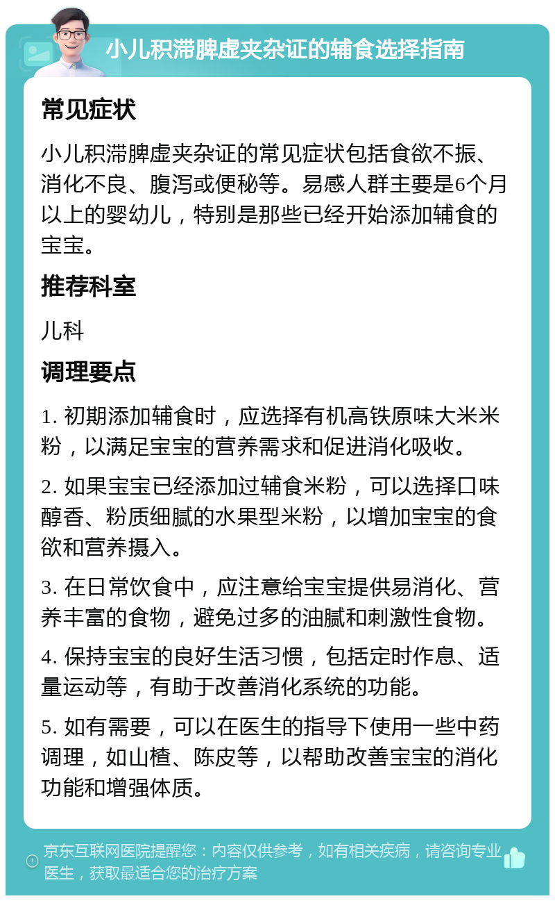 小儿积滞脾虚夹杂证的辅食选择指南 常见症状 小儿积滞脾虚夹杂证的常见症状包括食欲不振、消化不良、腹泻或便秘等。易感人群主要是6个月以上的婴幼儿，特别是那些已经开始添加辅食的宝宝。 推荐科室 儿科 调理要点 1. 初期添加辅食时，应选择有机高铁原味大米米粉，以满足宝宝的营养需求和促进消化吸收。 2. 如果宝宝已经添加过辅食米粉，可以选择口味醇香、粉质细腻的水果型米粉，以增加宝宝的食欲和营养摄入。 3. 在日常饮食中，应注意给宝宝提供易消化、营养丰富的食物，避免过多的油腻和刺激性食物。 4. 保持宝宝的良好生活习惯，包括定时作息、适量运动等，有助于改善消化系统的功能。 5. 如有需要，可以在医生的指导下使用一些中药调理，如山楂、陈皮等，以帮助改善宝宝的消化功能和增强体质。