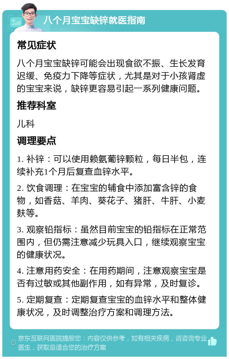 八个月宝宝缺锌就医指南 常见症状 八个月宝宝缺锌可能会出现食欲不振、生长发育迟缓、免疫力下降等症状，尤其是对于小孩肾虚的宝宝来说，缺锌更容易引起一系列健康问题。 推荐科室 儿科 调理要点 1. 补锌：可以使用赖氨葡锌颗粒，每日半包，连续补充1个月后复查血锌水平。 2. 饮食调理：在宝宝的辅食中添加富含锌的食物，如香菇、羊肉、葵花子、猪肝、牛肝、小麦麸等。 3. 观察铅指标：虽然目前宝宝的铅指标在正常范围内，但仍需注意减少玩具入口，继续观察宝宝的健康状况。 4. 注意用药安全：在用药期间，注意观察宝宝是否有过敏或其他副作用，如有异常，及时复诊。 5. 定期复查：定期复查宝宝的血锌水平和整体健康状况，及时调整治疗方案和调理方法。