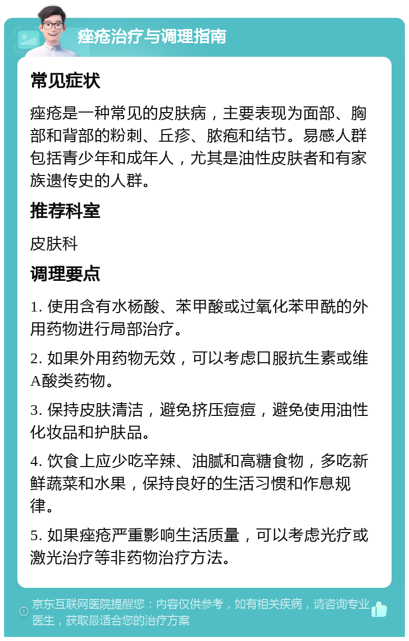 痤疮治疗与调理指南 常见症状 痤疮是一种常见的皮肤病，主要表现为面部、胸部和背部的粉刺、丘疹、脓疱和结节。易感人群包括青少年和成年人，尤其是油性皮肤者和有家族遗传史的人群。 推荐科室 皮肤科 调理要点 1. 使用含有水杨酸、苯甲酸或过氧化苯甲酰的外用药物进行局部治疗。 2. 如果外用药物无效，可以考虑口服抗生素或维A酸类药物。 3. 保持皮肤清洁，避免挤压痘痘，避免使用油性化妆品和护肤品。 4. 饮食上应少吃辛辣、油腻和高糖食物，多吃新鲜蔬菜和水果，保持良好的生活习惯和作息规律。 5. 如果痤疮严重影响生活质量，可以考虑光疗或激光治疗等非药物治疗方法。