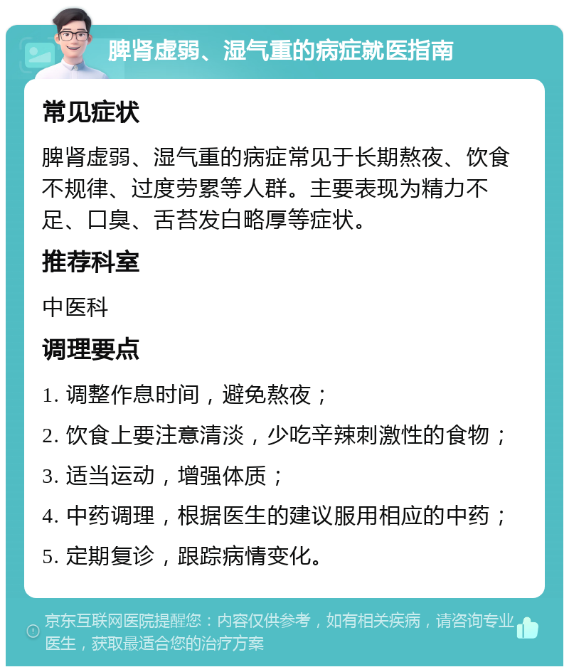 脾肾虚弱、湿气重的病症就医指南 常见症状 脾肾虚弱、湿气重的病症常见于长期熬夜、饮食不规律、过度劳累等人群。主要表现为精力不足、口臭、舌苔发白略厚等症状。 推荐科室 中医科 调理要点 1. 调整作息时间，避免熬夜； 2. 饮食上要注意清淡，少吃辛辣刺激性的食物； 3. 适当运动，增强体质； 4. 中药调理，根据医生的建议服用相应的中药； 5. 定期复诊，跟踪病情变化。