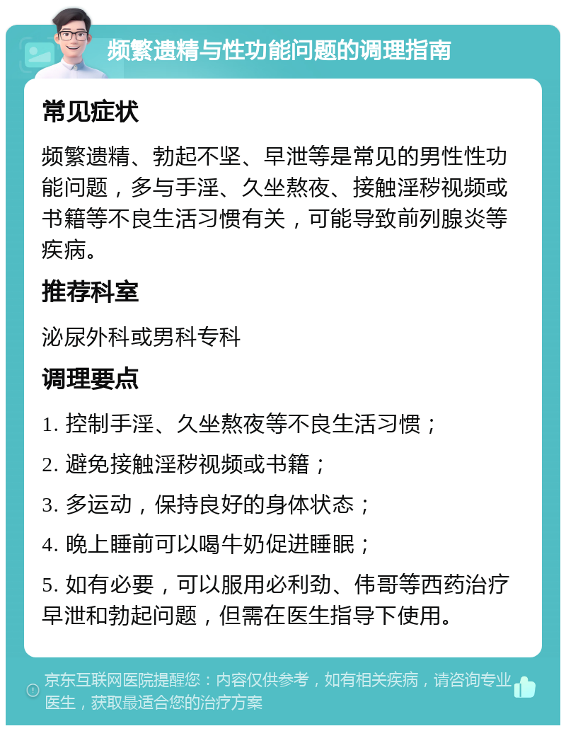 频繁遗精与性功能问题的调理指南 常见症状 频繁遗精、勃起不坚、早泄等是常见的男性性功能问题，多与手淫、久坐熬夜、接触淫秽视频或书籍等不良生活习惯有关，可能导致前列腺炎等疾病。 推荐科室 泌尿外科或男科专科 调理要点 1. 控制手淫、久坐熬夜等不良生活习惯； 2. 避免接触淫秽视频或书籍； 3. 多运动，保持良好的身体状态； 4. 晚上睡前可以喝牛奶促进睡眠； 5. 如有必要，可以服用必利劲、伟哥等西药治疗早泄和勃起问题，但需在医生指导下使用。