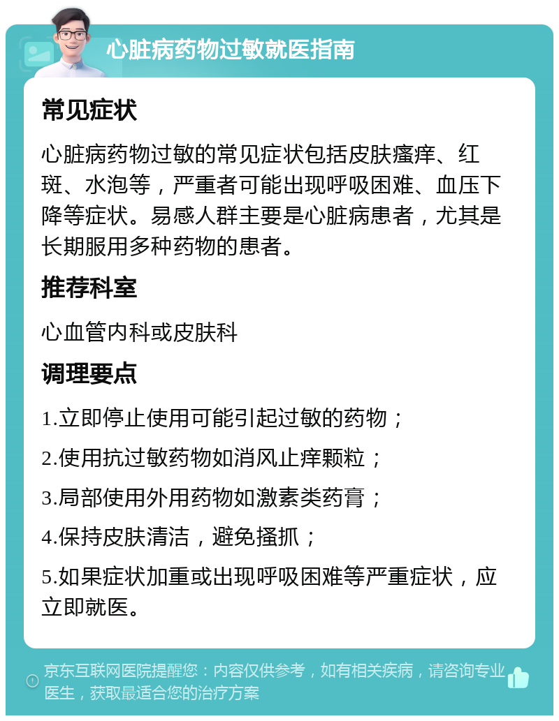 心脏病药物过敏就医指南 常见症状 心脏病药物过敏的常见症状包括皮肤瘙痒、红斑、水泡等，严重者可能出现呼吸困难、血压下降等症状。易感人群主要是心脏病患者，尤其是长期服用多种药物的患者。 推荐科室 心血管内科或皮肤科 调理要点 1.立即停止使用可能引起过敏的药物； 2.使用抗过敏药物如消风止痒颗粒； 3.局部使用外用药物如激素类药膏； 4.保持皮肤清洁，避免搔抓； 5.如果症状加重或出现呼吸困难等严重症状，应立即就医。