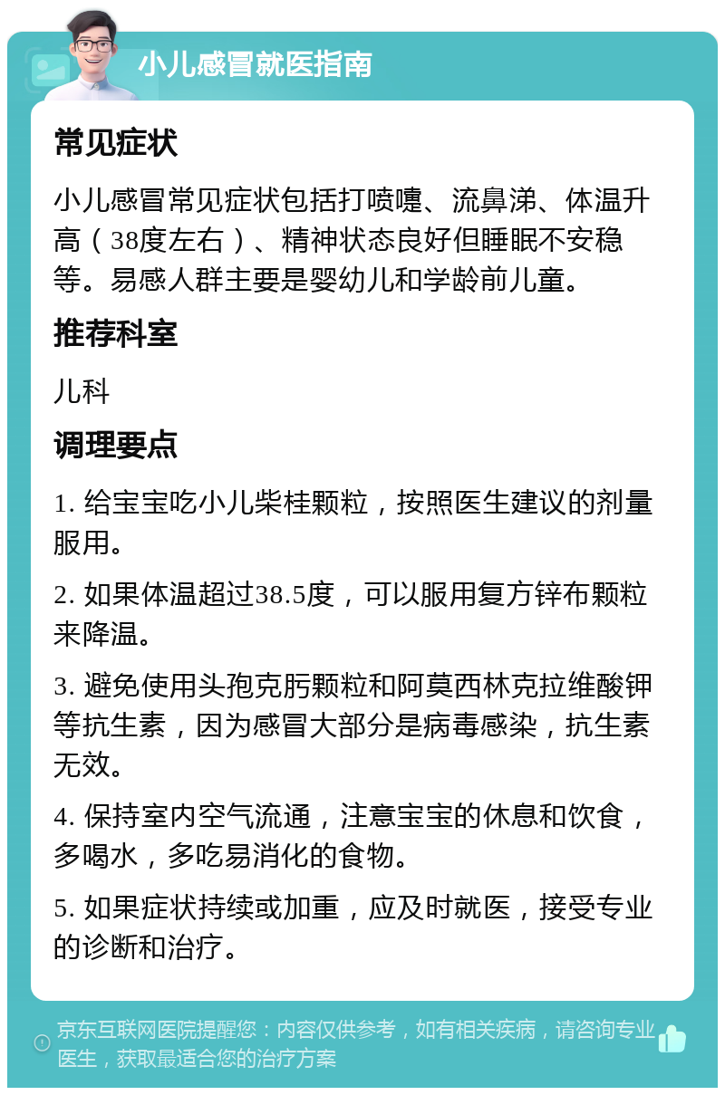 小儿感冒就医指南 常见症状 小儿感冒常见症状包括打喷嚏、流鼻涕、体温升高（38度左右）、精神状态良好但睡眠不安稳等。易感人群主要是婴幼儿和学龄前儿童。 推荐科室 儿科 调理要点 1. 给宝宝吃小儿柴桂颗粒，按照医生建议的剂量服用。 2. 如果体温超过38.5度，可以服用复方锌布颗粒来降温。 3. 避免使用头孢克肟颗粒和阿莫西林克拉维酸钾等抗生素，因为感冒大部分是病毒感染，抗生素无效。 4. 保持室内空气流通，注意宝宝的休息和饮食，多喝水，多吃易消化的食物。 5. 如果症状持续或加重，应及时就医，接受专业的诊断和治疗。