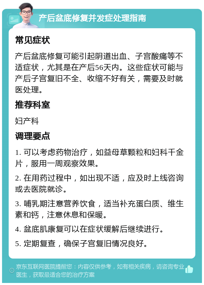 产后盆底修复并发症处理指南 常见症状 产后盆底修复可能引起阴道出血、子宫酸痛等不适症状，尤其是在产后56天内。这些症状可能与产后子宫复旧不全、收缩不好有关，需要及时就医处理。 推荐科室 妇产科 调理要点 1. 可以考虑药物治疗，如益母草颗粒和妇科千金片，服用一周观察效果。 2. 在用药过程中，如出现不适，应及时上线咨询或去医院就诊。 3. 哺乳期注意营养饮食，适当补充蛋白质、维生素和钙，注意休息和保暖。 4. 盆底肌康复可以在症状缓解后继续进行。 5. 定期复查，确保子宫复旧情况良好。