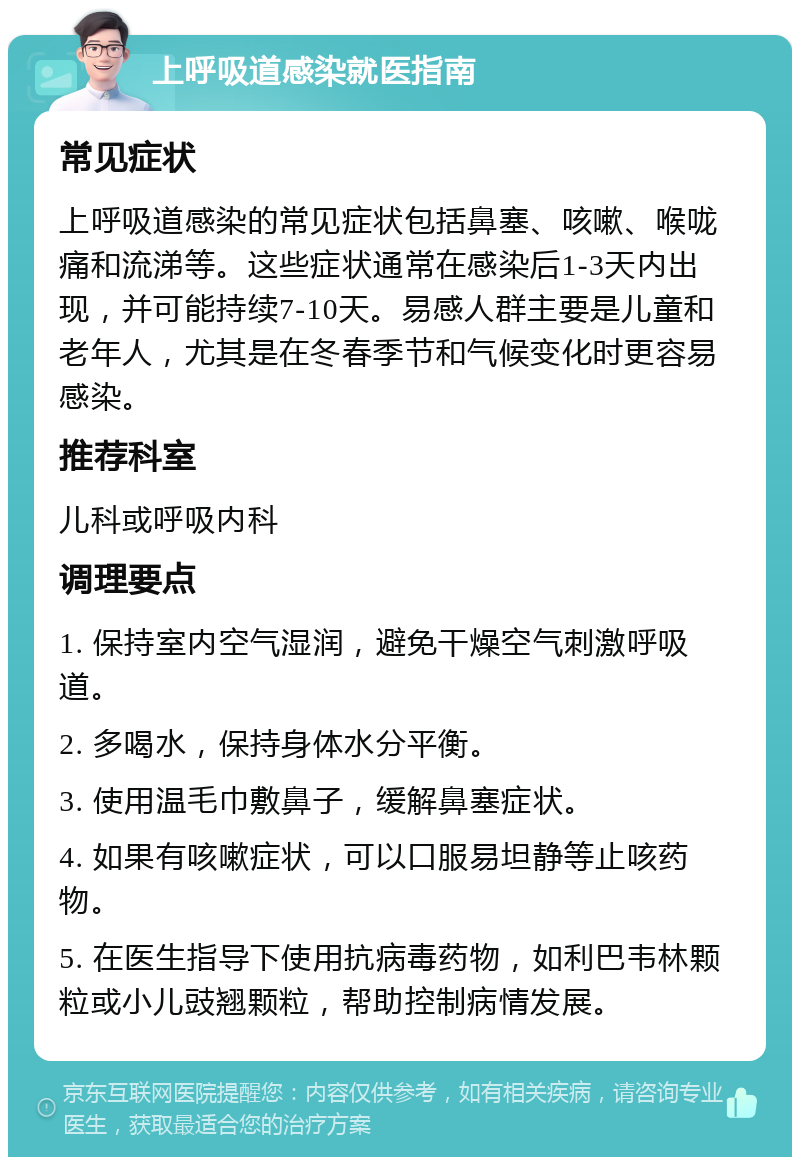 上呼吸道感染就医指南 常见症状 上呼吸道感染的常见症状包括鼻塞、咳嗽、喉咙痛和流涕等。这些症状通常在感染后1-3天内出现，并可能持续7-10天。易感人群主要是儿童和老年人，尤其是在冬春季节和气候变化时更容易感染。 推荐科室 儿科或呼吸内科 调理要点 1. 保持室内空气湿润，避免干燥空气刺激呼吸道。 2. 多喝水，保持身体水分平衡。 3. 使用温毛巾敷鼻子，缓解鼻塞症状。 4. 如果有咳嗽症状，可以口服易坦静等止咳药物。 5. 在医生指导下使用抗病毒药物，如利巴韦林颗粒或小儿豉翘颗粒，帮助控制病情发展。